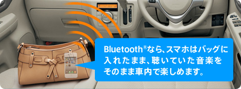Bluetooth(R)なら、スマホはバッグに入れたまま、 聴いていた音楽をそのまま車内で楽しめます。