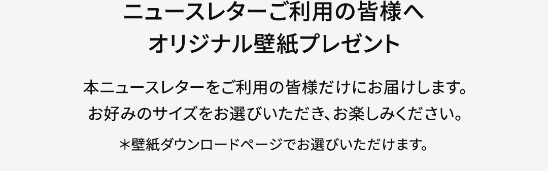 【ニュースレターご利用の皆様へ オリジナル壁紙プレゼント】本ニュースレターをご利用の皆様だけにお届けします。お好みのサイズをお選びいただき、お楽しみください。＊壁紙ダウンロードページでお選びいただけます。