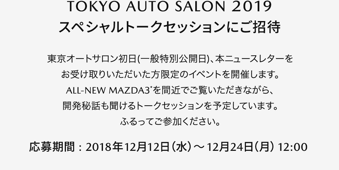 【TOKYO AUTO SALON 2019スペシャルトークセッションにご招待】東京オートサロン初日(一般特別公開日)、本ニュースレターをお受け取りいただいた方限定のイベントを開催します。ALL-NEW MAZDA3＊を間近でご覧いただきながら、開発秘話も聞けるトークセッションを予定しています。ふるってご参加ください。