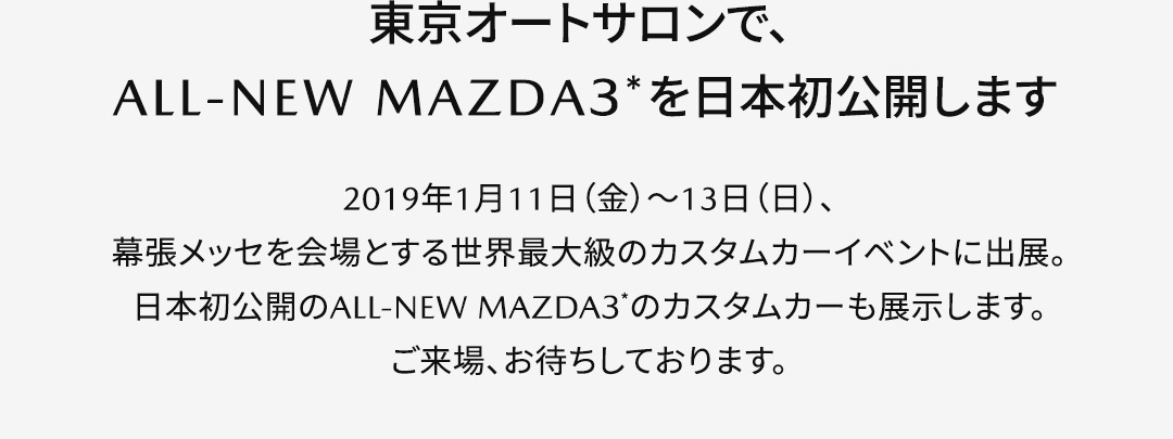 【東京オートサロンでALL-NEW MAZDA3＊を日本初公開します】2019年1月11日（金）～13日（日）、幕張メッセを会場とする世界最大級のカスタムカーイベントに出展。日本初公開のALL-NEW MAZDA3＊のカスタムカーも展示します。ご来場、お待ちしております。