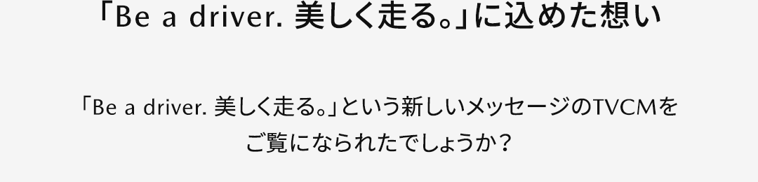 【「Be a driver. 美しく走る。」に込めた想い】「Be a driver. 美しく走る。」という新しいメッセージのTVCMをご覧になられたでしょうか？