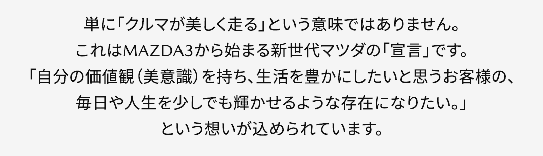 単に「クルマが美しく走る」という意味ではありません。これはMAZDA3から始まる新世代マツダの「宣言」です。「自分の価値観（美意識）を持ち、生活を豊かにしたいと思うお客様の、毎日や人生を少しでも輝かせるような存在になりたい。」という想いが込められています。