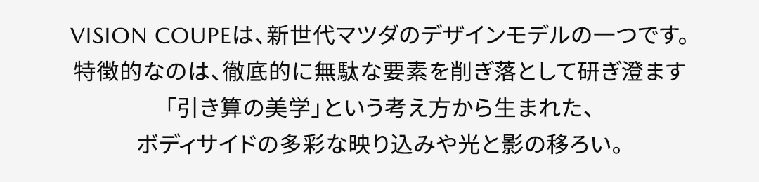 VISION COUPEは、新世代マツダのデザインモデルの一つです。特徴的なのは、徹底的に無駄な要素を削ぎ落として研ぎ澄ます「引き算の美学」という考え方から生まれた、ボディサイドの多彩な映り込みや光と影の移ろい。