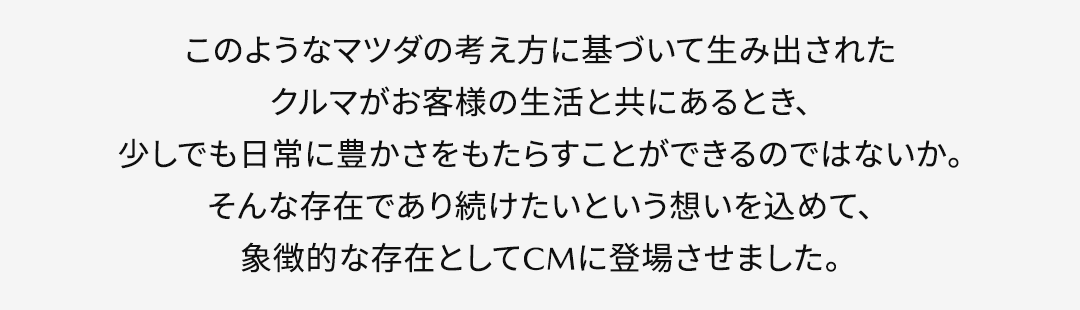 このようなマツダの考え方に基づいて生み出されたクルマがお客様の生活と共にあるとき、少しでも日常に豊かさをもたらすことができるのではないか。そんな存在であり続けたいという想いを込めて、象徴的な存在としてCMに登場させました。