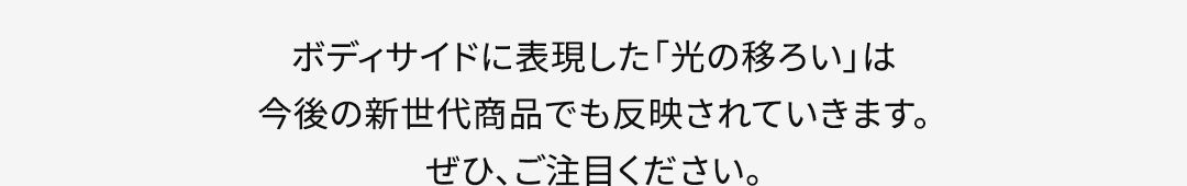 ボディサイドに表現した「光の移ろい」は今後の新世代商品でも反映されていきます。ぜひ、ご注目ください。