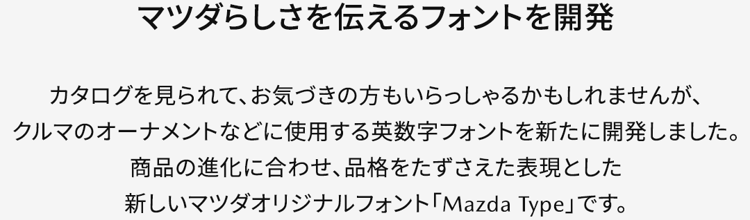 【マツダらしさを伝えるフォントを開発】カタログを見られて、お気づきの方もいらっしゃるかもしれませんが、クルマのオーナメントなどに使用する英数字フォントを新たに開発しました。商品の進化に合わせ、品格をたずさえた表現とした新しいマツダオリジナルフォント「Mazda Type」です。