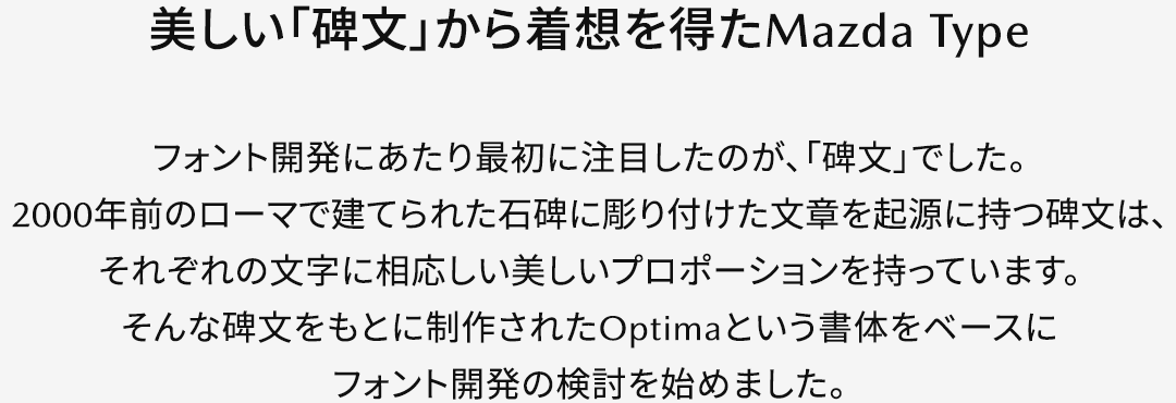 【美しい「碑文」から着想を得たMazda Type】フォント開発にあたり最初に注目したのが、「碑文」でした。2000年前のローマで建てられた石碑に彫り付けた文章を起源に持つ碑文は、それぞれの文字に相応しい美しいプロポーションを持っています。そんな碑文をもとに制作されたOptimaという書体をベースにフォント開発の検討を始めました。