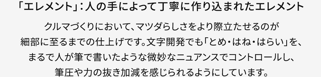 【「エレメント」：人の手によって丁寧に作り込まれたエレメント】クルマづくりにおいて、マツダらしさをより際立たせるのが細部に至るまでの仕上げです。文字開発でも「とめ・はね・はらい」を、まるで人が筆で書いたような微妙なニュアンスでコントロールし、筆圧や力の抜き加減を感じられるようにしています。