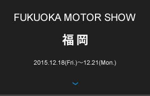 FUKUOKA MOTOR SHOW 福岡 2015.12.18(Fri.)〜12.21(Mon.)