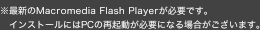最新のMacromedia Flash Playerが必要です。インストールにはPCの再起動が必要になる場合がございます。